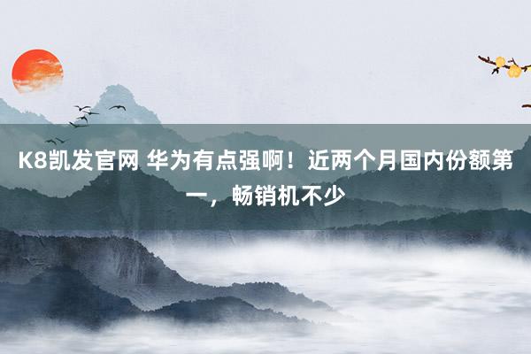 K8凯发官网 华为有点强啊！近两个月国内份额第一，畅销机不少