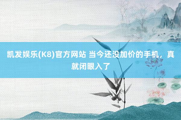 凯发娱乐(K8)官方网站 当今还没加价的手机，真就闭眼入了