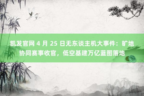 凯发官网 4 月 25 日无东谈主机大事件：旷地协同赛事收官，低空基建万亿蓝图落地