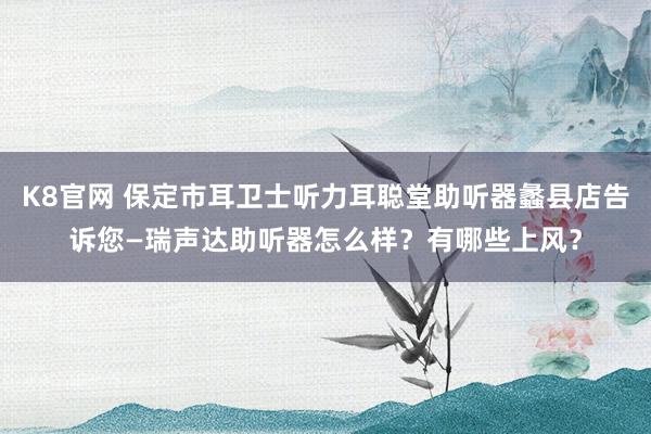 K8官网 保定市耳卫士听力耳聪堂助听器蠡县店告诉您—瑞声达助听器怎么样？有哪些上风？