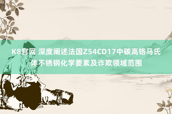 K8官网 深度阐述法国Z54CD17中碳高铬马氏体不锈钢化学要素及诈欺领域范围