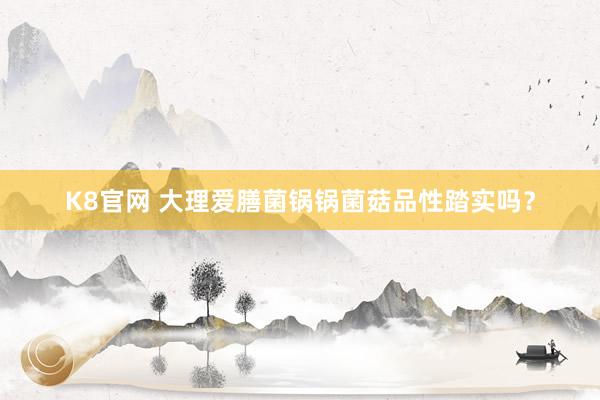 K8官网 大理爱膳菌锅锅菌菇品性踏实吗？