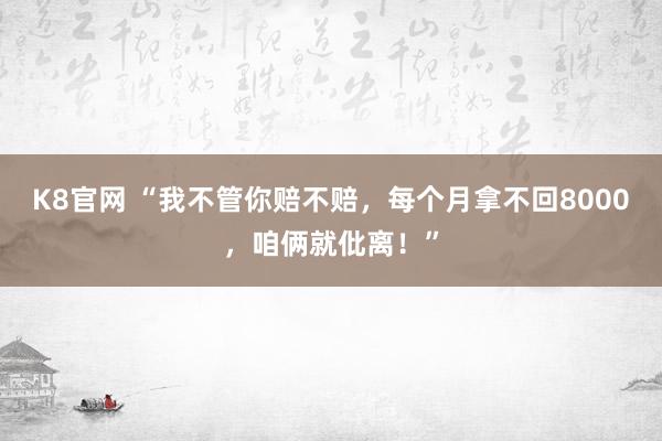 K8官网 “我不管你赔不赔，每个月拿不回8000，咱俩就仳离！”