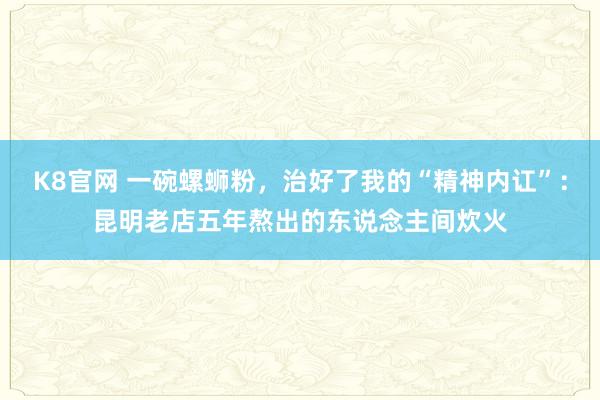 K8官网 一碗螺蛳粉，治好了我的“精神内讧”：昆明老店五年熬出的东说念主间炊火
