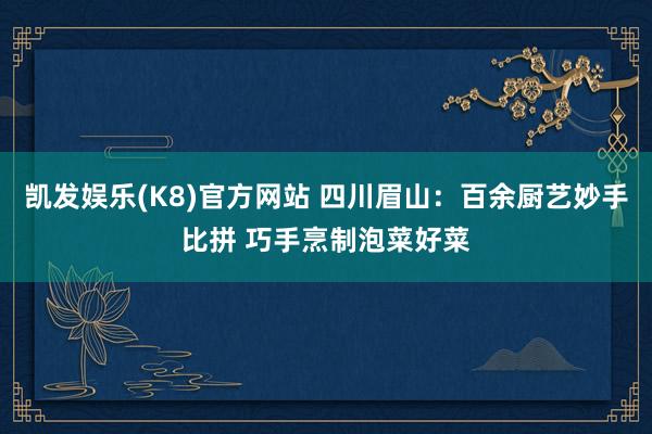 凯发娱乐(K8)官方网站 四川眉山：百余厨艺妙手比拼 巧手烹制泡菜好菜