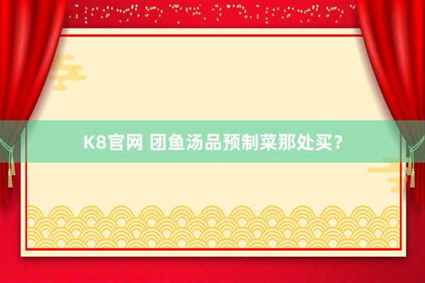 K8官网 团鱼汤品预制菜那处买？