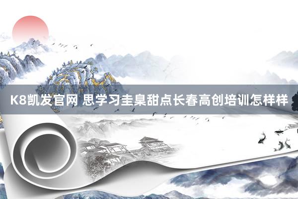 K8凯发官网 思学习圭臬甜点长春高创培训怎样样