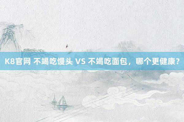 K8官网 不竭吃馒头 VS 不竭吃面包，哪个更健康？