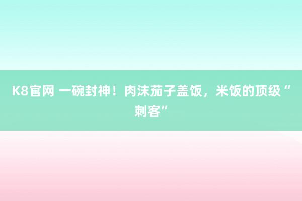 K8官网 一碗封神！肉沫茄子盖饭，米饭的顶级“刺客”
