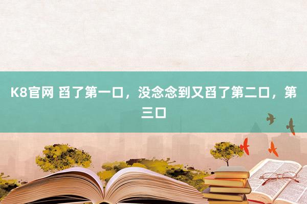 K8官网 舀了第一口，没念念到又舀了第二口，第三口