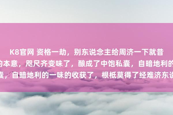 K8官网 资格一劫，别东说念主给周济一下就昔时了，这即是“经济”的本意，咫尺齐变味了，酿成了中饱私囊，自暗地利的一味的收获了，根柢莫得了经难济东说念主的本意