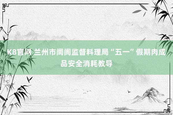K8官网 兰州市阛阓监督料理局“五一”假期肉成品安全消耗教导