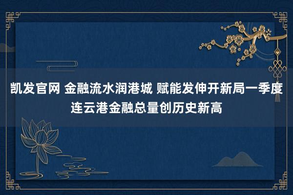 凯发官网 金融流水润港城 赋能发伸开新局一季度连云港金融总量创历史新高