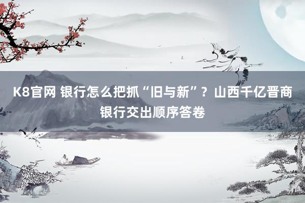 K8官网 银行怎么把抓“旧与新”？山西千亿晋商银行交出顺序答卷
