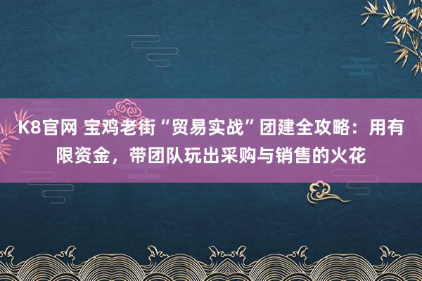 K8官网 宝鸡老街“贸易实战”团建全攻略：用有限资金，带团队玩出采购与销售的火花