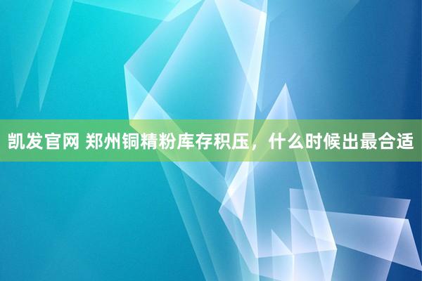 凯发官网 郑州铜精粉库存积压，什么时候出最合适