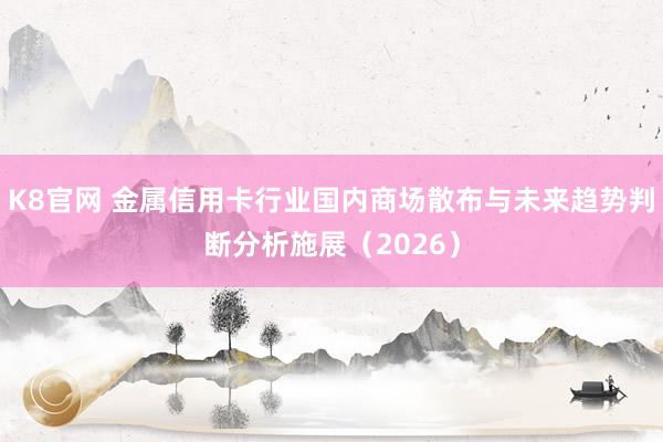K8官网 金属信用卡行业国内商场散布与未来趋势判断分析施展（2026）