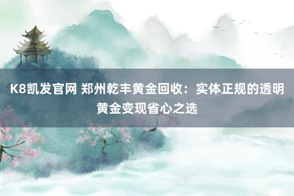 K8凯发官网 郑州乾丰黄金回收：实体正规的透明黄金变现省心之选