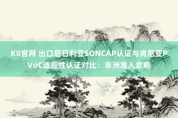 K8官网 出口尼日利亚SONCAP认证与肯尼亚PVoC适应性认证对比：非洲准入攻略