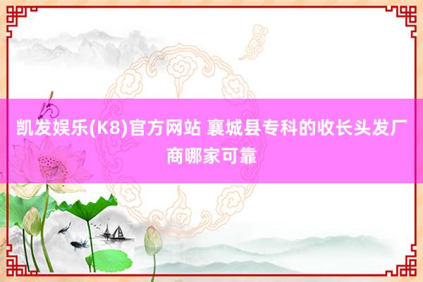 凯发娱乐(K8)官方网站 襄城县专科的收长头发厂商哪家可靠