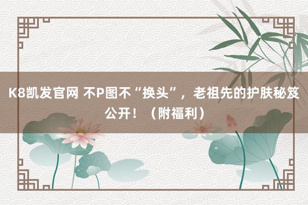 K8凯发官网 不P图不“换头”，老祖先的护肤秘笈公开！（附福利）