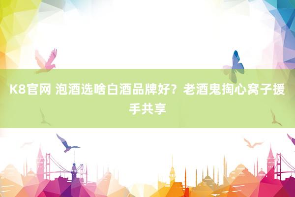 K8官网 泡酒选啥白酒品牌好？老酒鬼掏心窝子援手共享