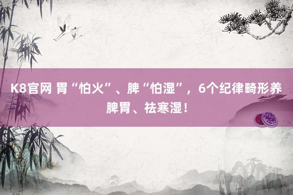 K8官网 胃“怕火”、脾“怕湿”，6个纪律畸形养脾胃、祛寒湿！