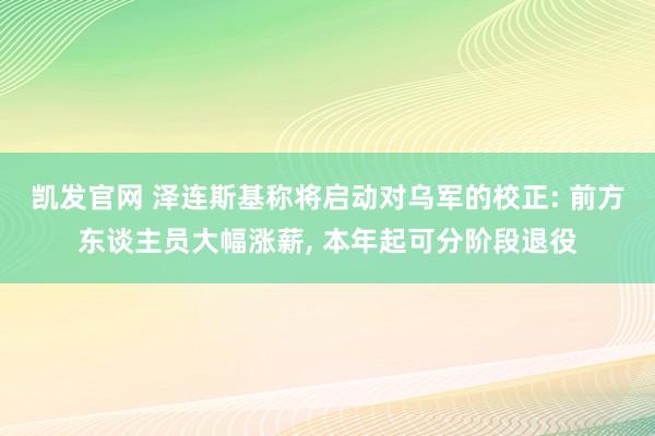 凯发官网 泽连斯基称将启动对乌军的校正: 前方东谈主员大幅涨薪， 本年起可分阶段退役