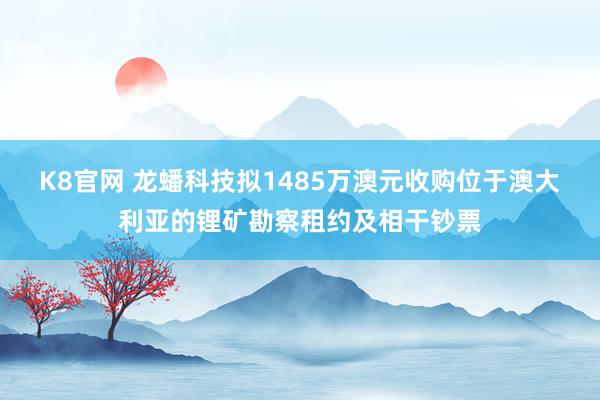 K8官网 龙蟠科技拟1485万澳元收购位于澳大利亚的锂矿勘察租约及相干钞票