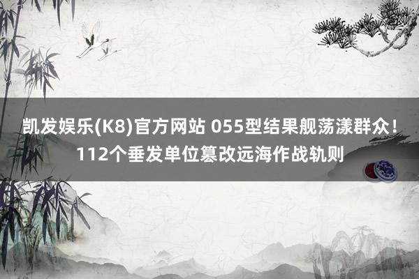 凯发娱乐(K8)官方网站 055型结果舰荡漾群众！112个垂发单位篡改远海作战轨则