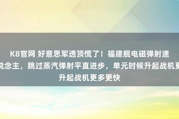 K8官网 好意思军透顶慌了！福建舰电磁弹射速率惊东说念主，跳过蒸汽弹射平直进步，单元时候升起战机更多更快