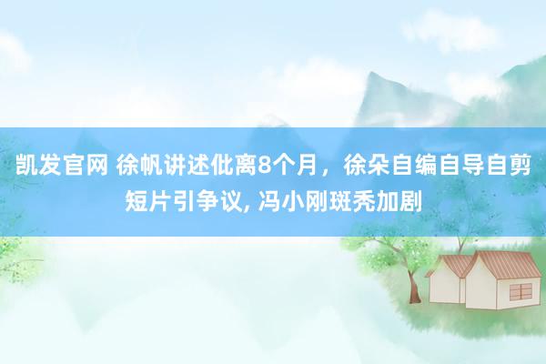 凯发官网 徐帆讲述仳离8个月，徐朵自编自导自剪短片引争议， 冯小刚斑秃加剧