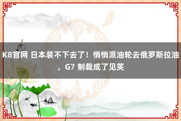 K8官网 日本装不下去了！悄悄派油轮去俄罗斯拉油，G7 制裁成了见笑