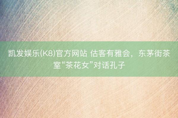 凯发娱乐(K8)官方网站 估客有雅会，东茅街茶室“茶花女”对话孔子