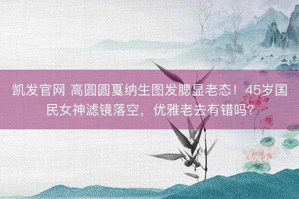 凯发官网 高圆圆戛纳生图发腮显老态！45岁国民女神滤镜落空，优雅老去有错吗？