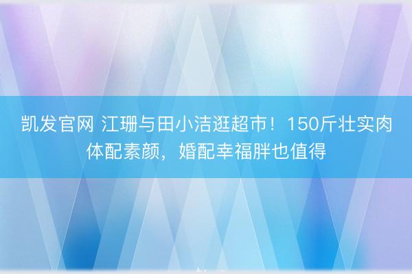 凯发官网 江珊与田小洁逛超市！150斤壮实肉体配素颜，婚配幸福胖也值得
