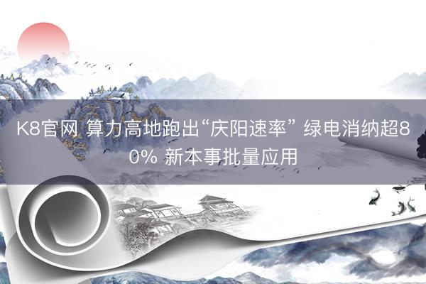 K8官网 算力高地跑出“庆阳速率” 绿电消纳超80% 新本事批量应用