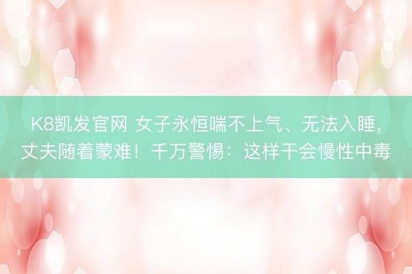 K8凯发官网 女子永恒喘不上气、无法入睡，丈夫随着蒙难！千万警惕：这样干会慢性中毒