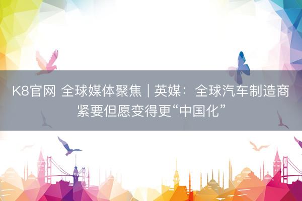 K8官网 全球媒体聚焦 | 英媒：全球汽车制造商紧要但愿变得更“中国化”