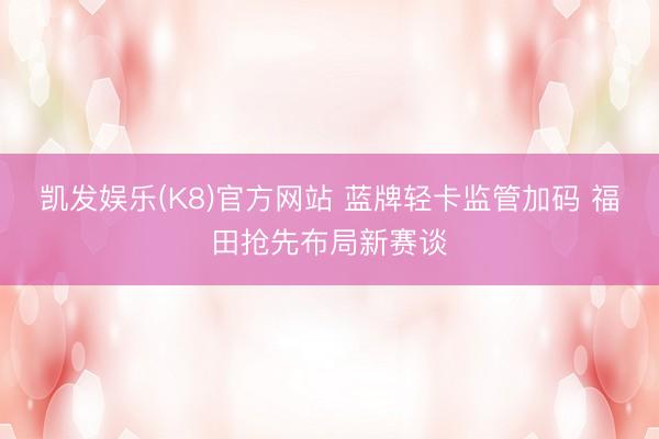 凯发娱乐(K8)官方网站 蓝牌轻卡监管加码 福田抢先布局新赛谈