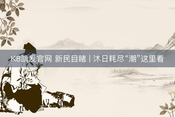 K8凯发官网 新民目睹 | 沐日耗尽“潮”这里看
