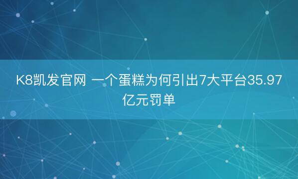 K8凯发官网 一个蛋糕为何引出7大平台35.97亿元罚单